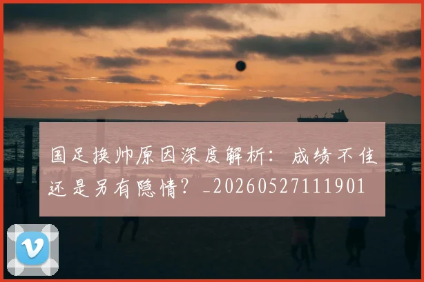 国足换帅原因深度解析：成绩不佳还是另有隐情？_20260527111901