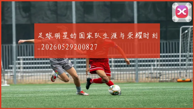 足球明星的国家队生涯与荣耀时刻_20260529200827