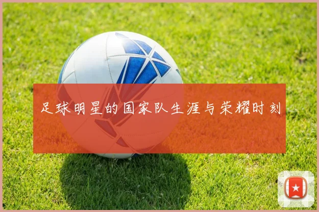 足球明星的国家队生涯与荣耀时刻