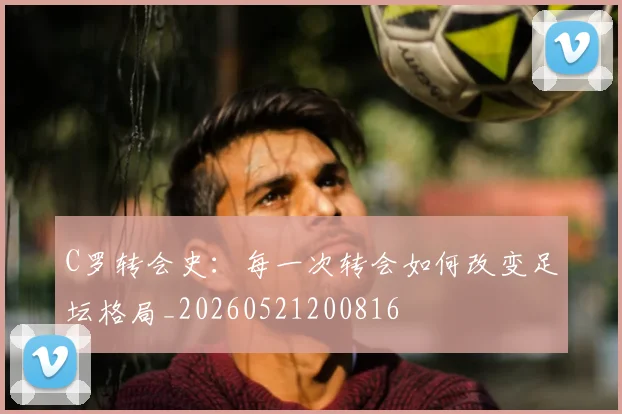 C罗转会史：每一次转会如何改变足坛格局_20260521200816