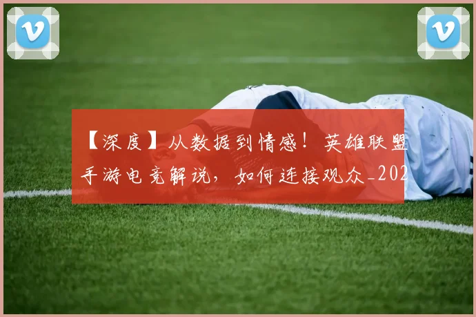 【深度】从数据到情感!英雄联盟手游电竞解说,如何连接观众_20260702173219