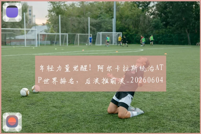 年轻力量觉醒!阿尔卡拉斯统治ATP世界排名,后浪推前浪_20260604221841_20260707151923