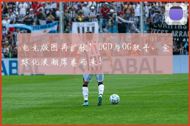 电竞版图再扩张!LGD与OG联手,全球化浪潮席卷而来!