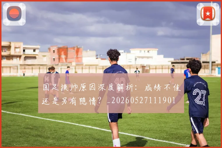 国足换帅原因深度解析：成绩不佳还是另有隐情？_20260527111901