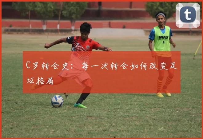 C罗转会史：每一次转会如何改变足坛格局