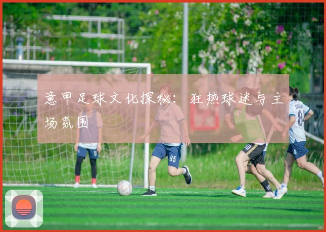 意甲足球文化探秘：狂热球迷与主场氛围