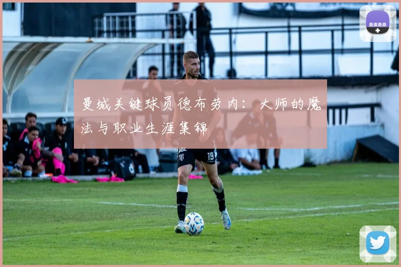 曼城关键球员德布劳内:大师的魔法与职业生涯集锦
