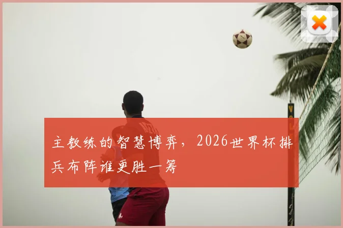 主教练的智慧博弈，2026世界杯排兵布阵谁更胜一筹
