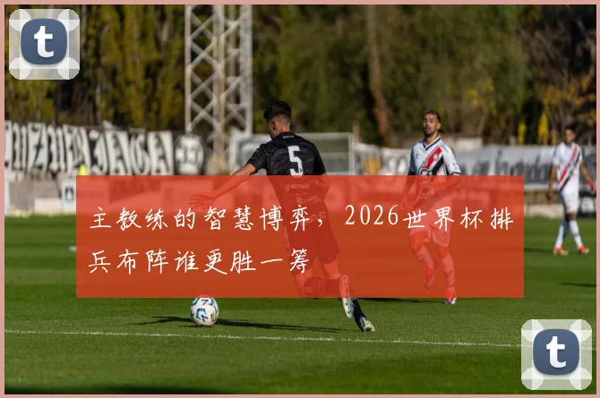 主教练的智慧博弈，2026世界杯排兵布阵谁更胜一筹