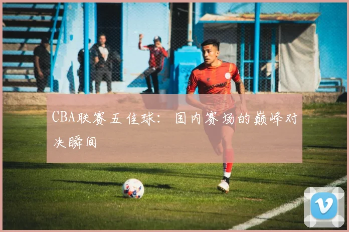 CBA联赛五佳球:国内赛场的巅峰对决瞬间