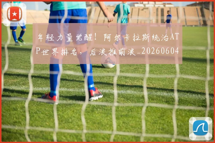 年轻力量觉醒!阿尔卡拉斯统治ATP世界排名,后浪推前浪_20260604221841_20260707151923