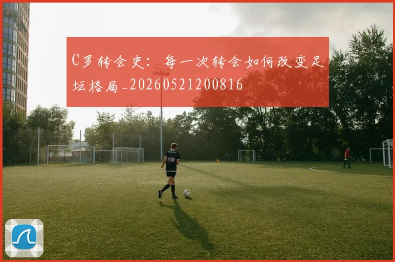 C罗转会史：每一次转会如何改变足坛格局_20260521200816